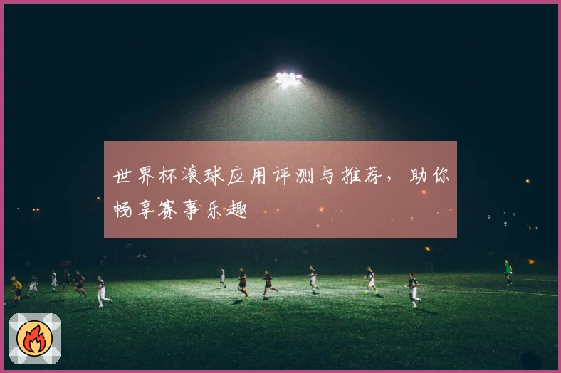 世界杯滚球应用评测与推荐，助你畅享赛事乐趣